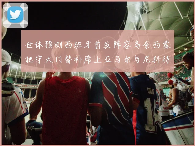 世体预测西班牙首发阵容乌奈西蒙把守大门替补席上亚马尔与尼科待命