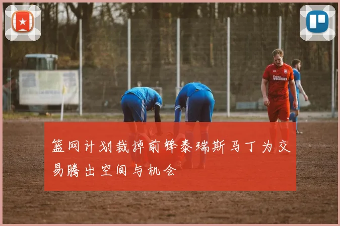 篮网计划裁掉前锋泰瑞斯马丁为交易腾出空间与机会
