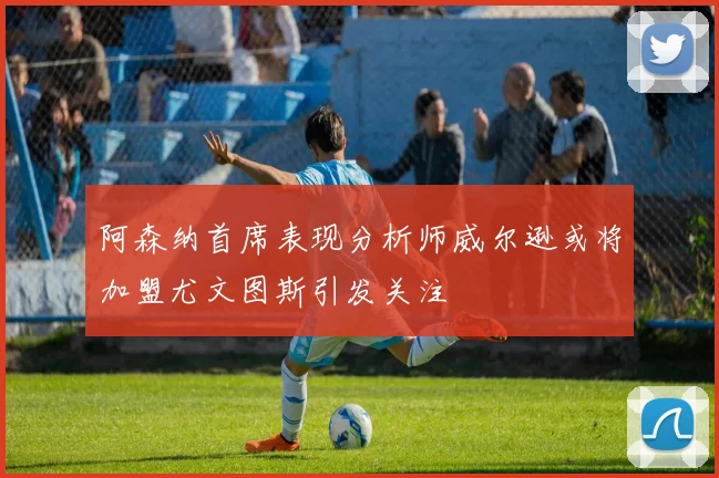 阿森纳首席表现分析师威尔逊或将加盟尤文图斯引发关注