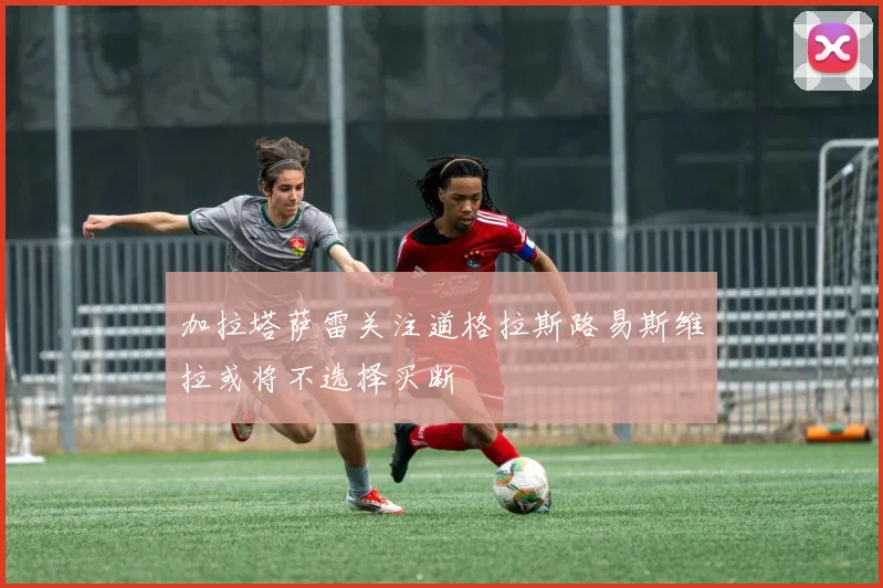 加拉塔萨雷关注道格拉斯路易斯维拉或将不选择买断