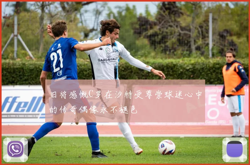 旧将感慨C罗在沙特受尊崇球迷心中的传奇偶像永不褪色