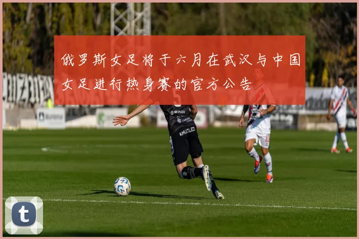 俄罗斯女足将于六月在武汉与中国女足进行热身赛的官方公告