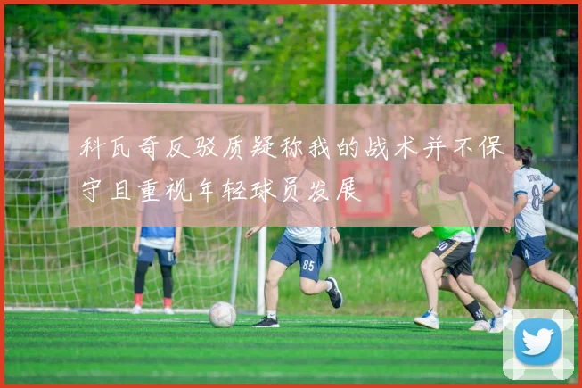 科瓦奇反驳质疑称我的战术并不保守且重视年轻球员发展
