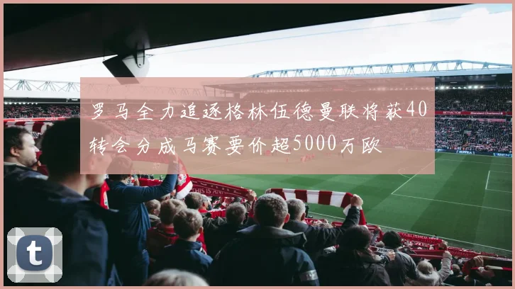 罗马全力追逐格林伍德曼联将获40转会分成马赛要价超5000万欧