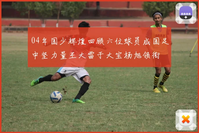 04年国少辉煌回顾六位球员成国足中坚力量王大雷于大宝杨旭领衔