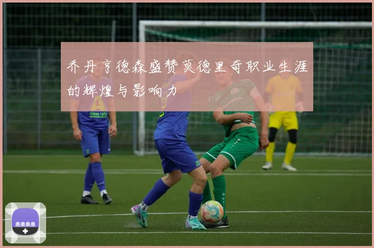乔丹亨德森盛赞莫德里奇职业生涯的辉煌与影响力