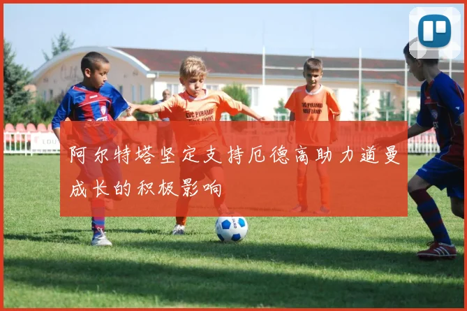 阿尔特塔坚定支持厄德高助力道曼成长的积极影响