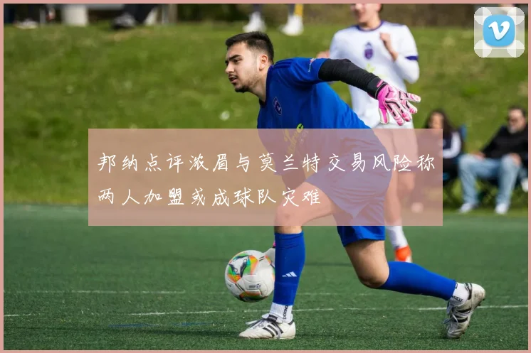 邦纳点评浓眉与莫兰特交易风险称两人加盟或成球队灾难