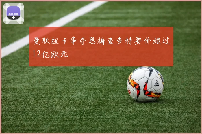 曼联纽卡争夺恩梅查多特要价超过12亿欧元
