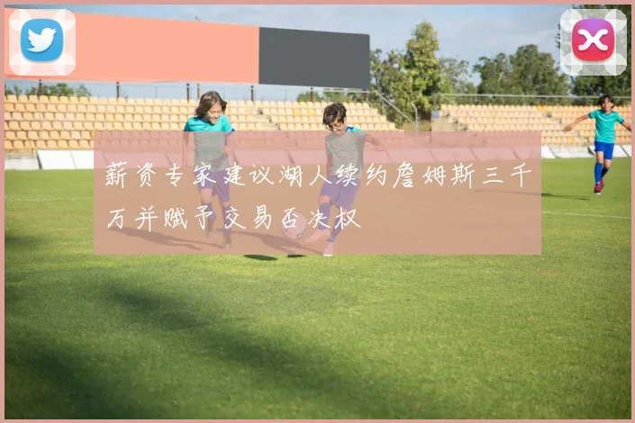 薪资专家建议湖人续约詹姆斯三千万并赋予交易否决权